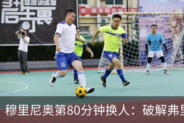 穆里尼奥第80分钟换人：破解弗里克防守的侦探式布局